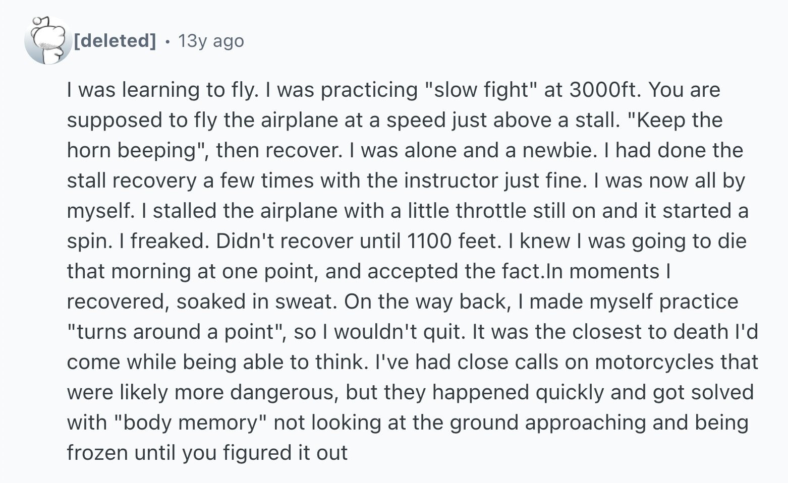 13y ago I was learning to fly. I was practicing slow fight at 3000ft. You are supposed to fly the airplane at a speed just above a stall. Keep the horn beeping, then recover. I was alone and a newbie. I had done the stall recovery a few times with the instructor just fine. I was now all by myself. I stalled the airplane with a little throttle still on and it started a spin. I freaked. Didn't recover until 1100 feet. I knew I was going to die that morning at one point, and accepted the fact.In moments
