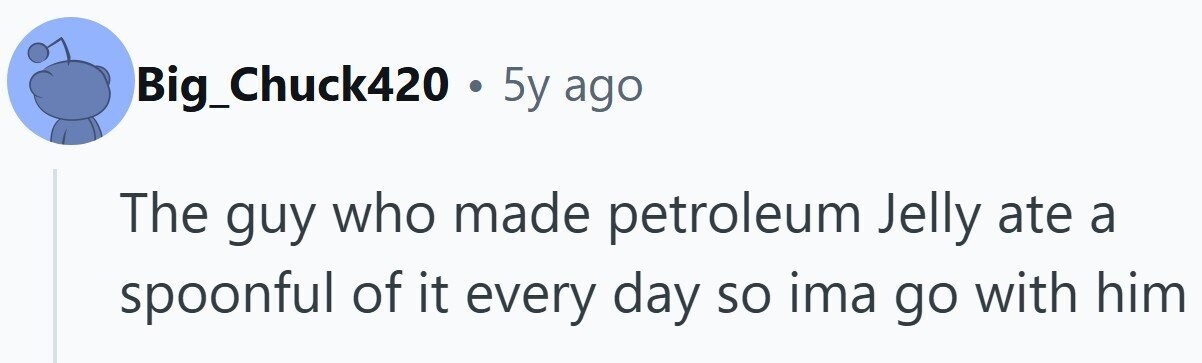 Big_Chuck420 . 5y ago The guy who made petroleum Jelly ate a spoonful of it every day so ima go with him