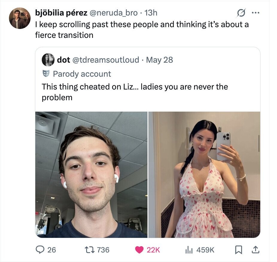 s ... bjöbilia pérez @neruda_bro 13h I keep scrolling past these people and thinking it's about a fierce transition dot @tdreamsoutloud - May 28 Parody account This thing cheated on Liz... ladies you are never the problem 26 736 22K 459K