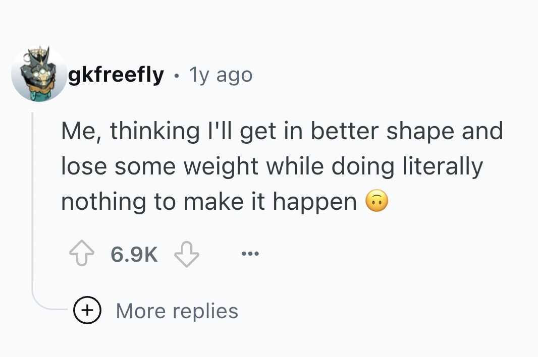 gkfreefly . 1y ago Me, thinking I'll get in better shape and lose some weight while doing literally nothing to make it happen 6.9K ... + More replies