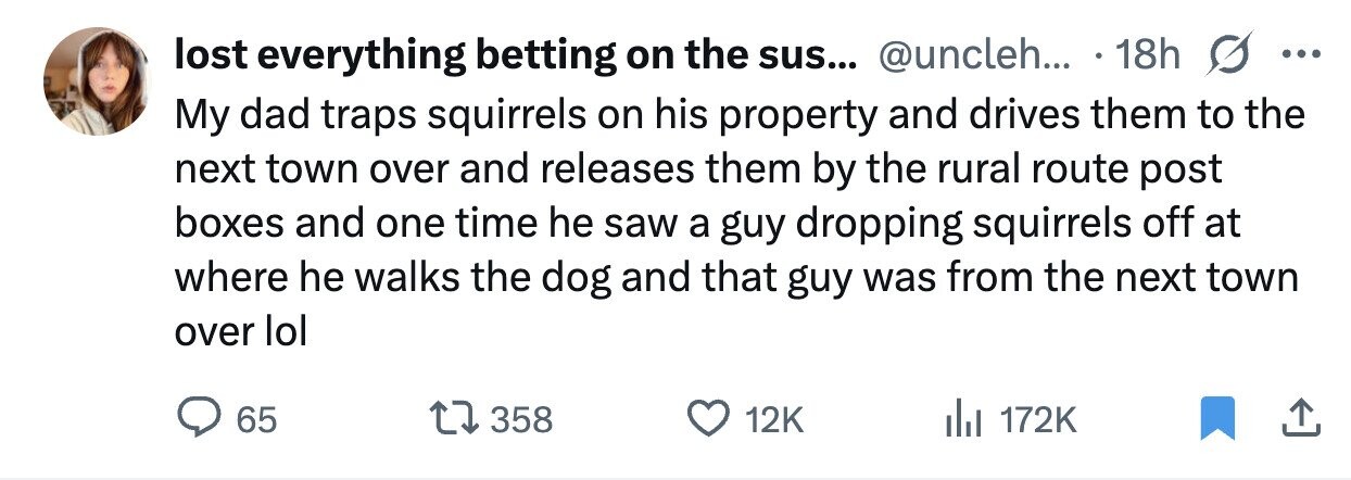 lost everything betting on the sus... @uncleh... 18h ... My dad traps squirrels on his property and drives them to the next town over and releases them by the rural route post boxes and one time he saw a guy dropping squirrels off at where he walks the dog and that guy was from the next town over lol 65 358 12K 172K