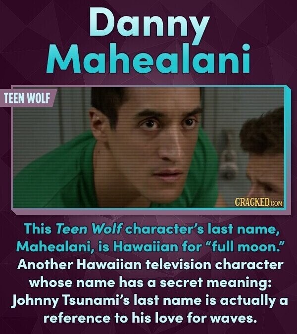 Danny Mahealani TEEN WOLF CRACKED.COM This Teen Wolf character's last name, Mahealani, is Hawaiian for full moon. Another Hawaiian television character whose name has a secret meaning: Johnny Tsunami's last name is actually a reference to his love for waves.