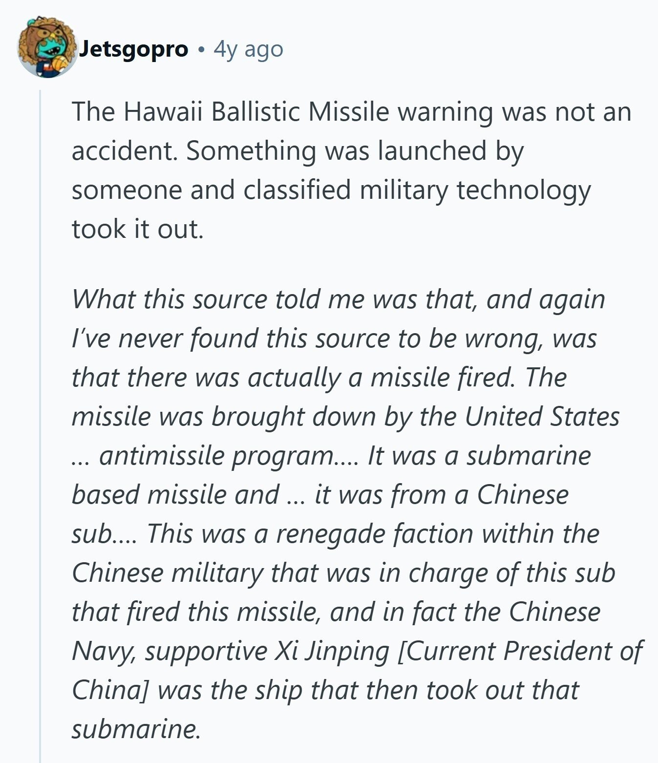 Jetsgopro 4y ago The Hawaii Ballistic Missile warning was not an accident. Something was launched by someone and classified military technology took it out. What this source told me was that, and again I've never found this source to be wrong, was that there was actually a missile fired. The missile was brought down by the United States ... antimissile program.... It was a submarine based missile and ... it was from a Chinese sub.... This was a renegade faction within the Chinese military that was in charge of this sub that fired this missile, and in fact the Chinese Navy, 