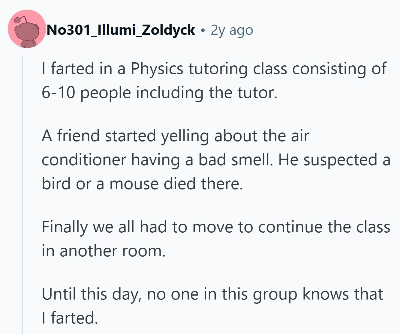 No301_Illumi_Zoldyck 2y ago I farted in a Physics tutoring class consisting of 6-10 people including the tutor. A friend started yelling about the air conditioner having a bad smell. Не suspected a bird or a mouse died there. Finally we all had to move to continue the class in another room. Until this day, no one in this group knows that | farted. 