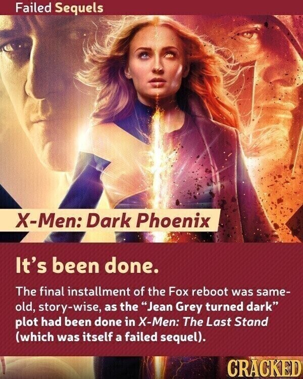 Failed Sequels X-Men: Dark Phoenix It's been done. The final installment of the Fox reboot was same- old, story-wise, as the Jean Grey turned dark plot had been done in X-Men: The Last Stand (which was itself a failed sequel). CRACKED