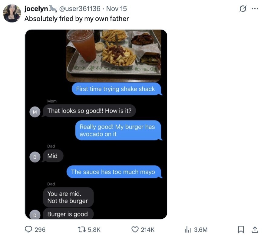 @user361136 Nov 15 s ... jocelyn Absolutely fried by my own father First time trying shake shack Mom M That looks so good!! How is it? Really good! My burger has avocado on it Dad Mid D The sauce has too much mayo Dad You are mid. Not the burger D Burger is good 296 5.8K 214K 3.6M 