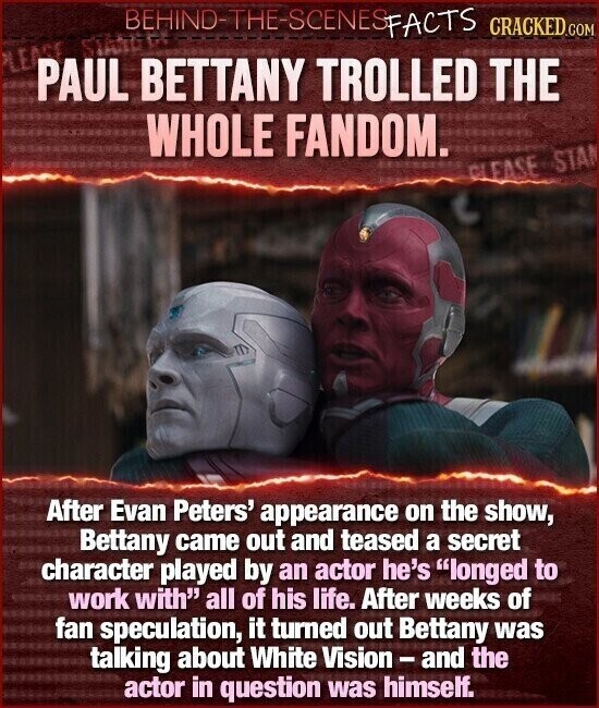 BEHIND-THE-SCENES FACTS CRACKED.COM PAUL BETTANY TROLLED THE WHOLE FANDOM. CLEASE STA After Evan Peters' appearance on the show, Bettany came out and teased a secret character played by an actor he's longed to work with all of his life. After weeks of fan speculation, it turned out Bettany was talking about White Vision - and the actor in question was himself.