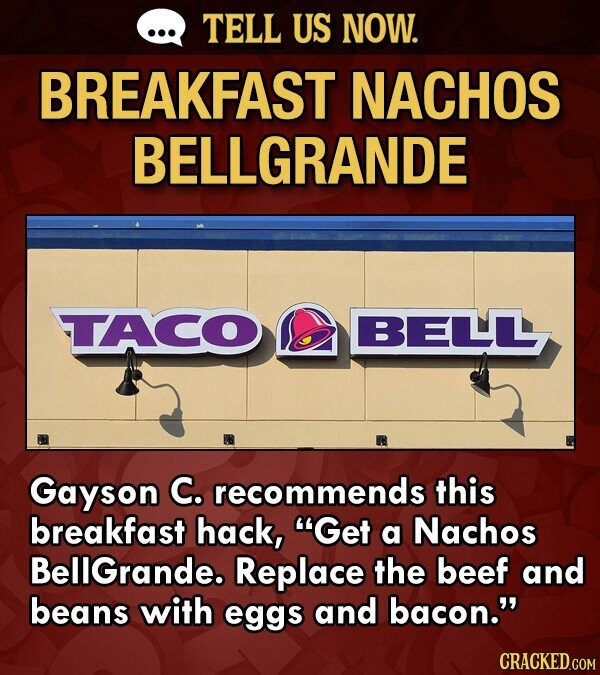 TELL US NOW. BREAKFAST NACHOS BELLGRANDE TTACO BELLLL Gayson C. recommends this breakfast hack, Get a Nachos BellGrande. Replace the beef and beans with eggs and bacon.