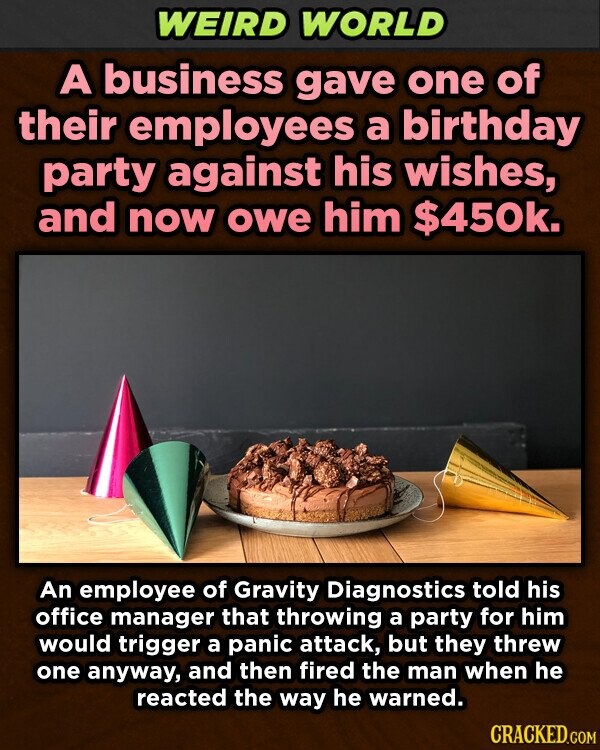 WEIRD WORLD A business gave one of their employees a birthday party against his wishes, and now owe him $450k. An employee of Gravity Diagnostics told his office manager that throwing a party for him would trigger a panic attack, but they threw one anyway, and then fired the man when he reacted the way he warned. CRACKED.COM