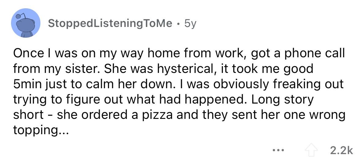 StoppedListeningToMe . . 5y Once I was on my way home from work, got a phone call from my sister. She was hysterical, it took me good 5min just to calm her down. I was obviously freaking out trying to figure out what had happened. Long story short - she ordered a pizza and they sent her one wrong topping... ... 2.2k