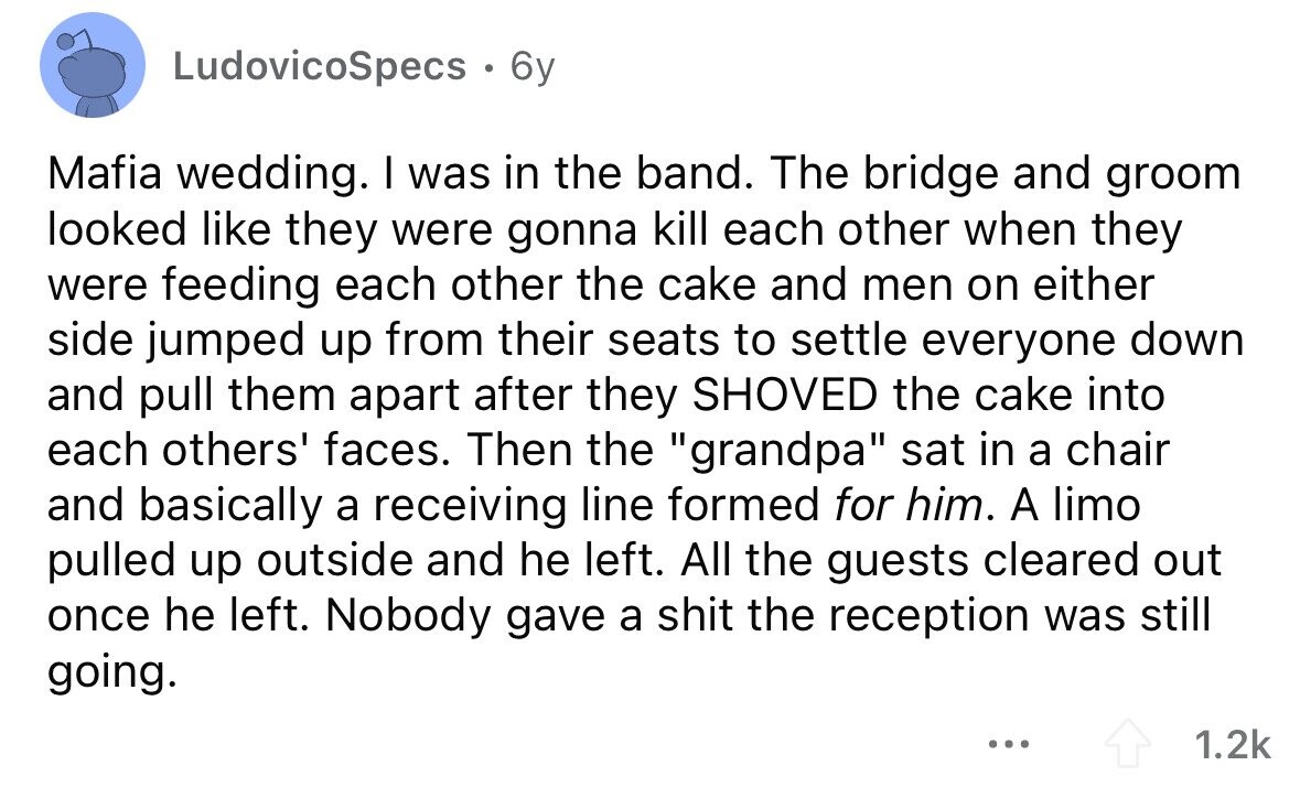 LudovicoSpecs . 6y Mafia wedding. I was in the band. The bridge and groom looked like they were gonna kill each other when they were feeding each other the cake and men on either side jumped up from their seats to settle everyone down and pull them apart after they SHOVED the cake into each others' faces. Then the grandpa sat in a chair and basically a receiving line formed for him. A limo pulled up outside and he left. All the guests cleared out once he left. Nobody gave a shit the reception was still going. ... 1.2k