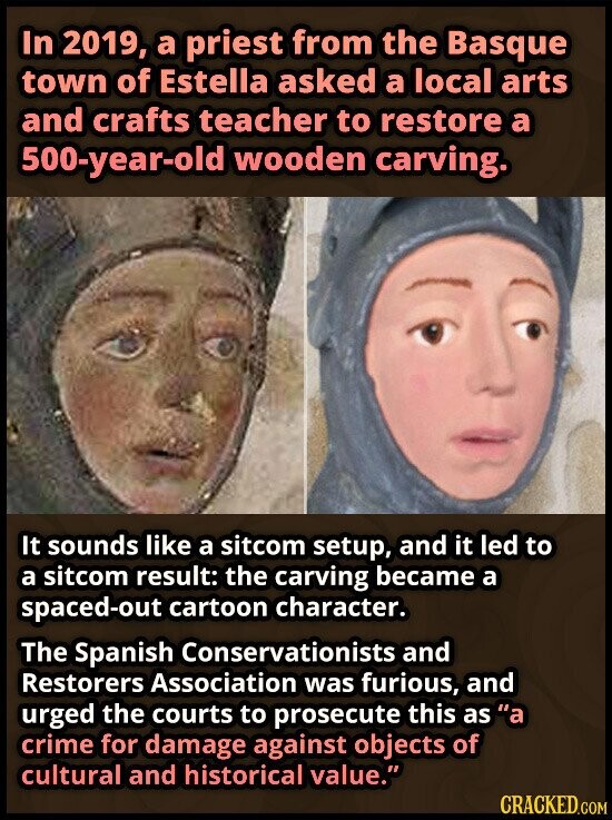 In 2019, a priest from the Basque town of Estella asked a local arts and crafts teacher to restore a 500-year-old wooden carving. It sounds like a sitcom setup, and it led to a sitcom result: the carving became a spaced-out cartoon character. The Spanish Conservationists and Restorers Association was furious, and urged the courts to prosecute this as a crime for damage against objects of cultural and historical value. CRACKED.COM