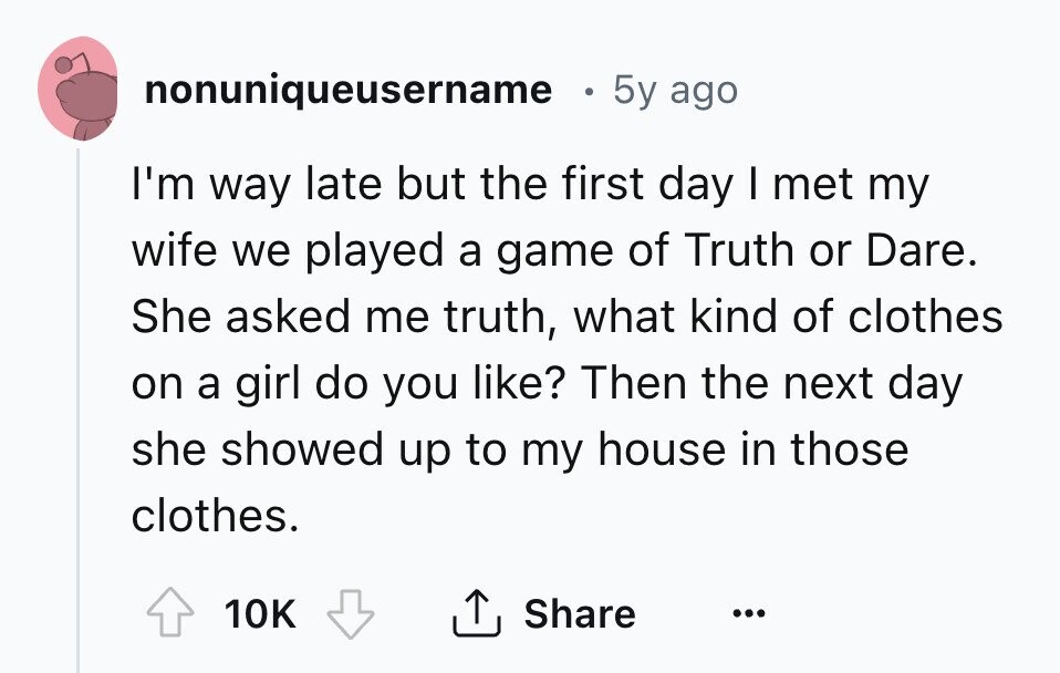 nonuniqueusername 5y ago I'm way late but the first day I met my wife we played a game of Truth or Dare. She asked me truth, what kind of clothes on a girl do you like? Then the next day she showed up to my house in those clothes. 10K Share ... 