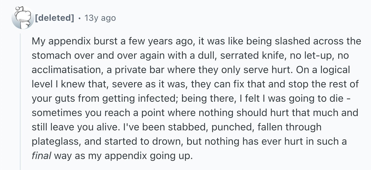 13y ago My appendix burst a few years ago, it was like being slashed across the stomach over and over again with a dull, serrated knife, no let-up, no acclimatisation, a private bar where they only serve hurt. On a logical level I knew that, severe as it was, they can fix that and stop the rest of your guts from getting infected; being there, I felt I was going to die - sometimes you reach a point where nothing should hurt that much and still leave you alive. I've been stabbed, punched, fallen through plateglass, and started to drown,
