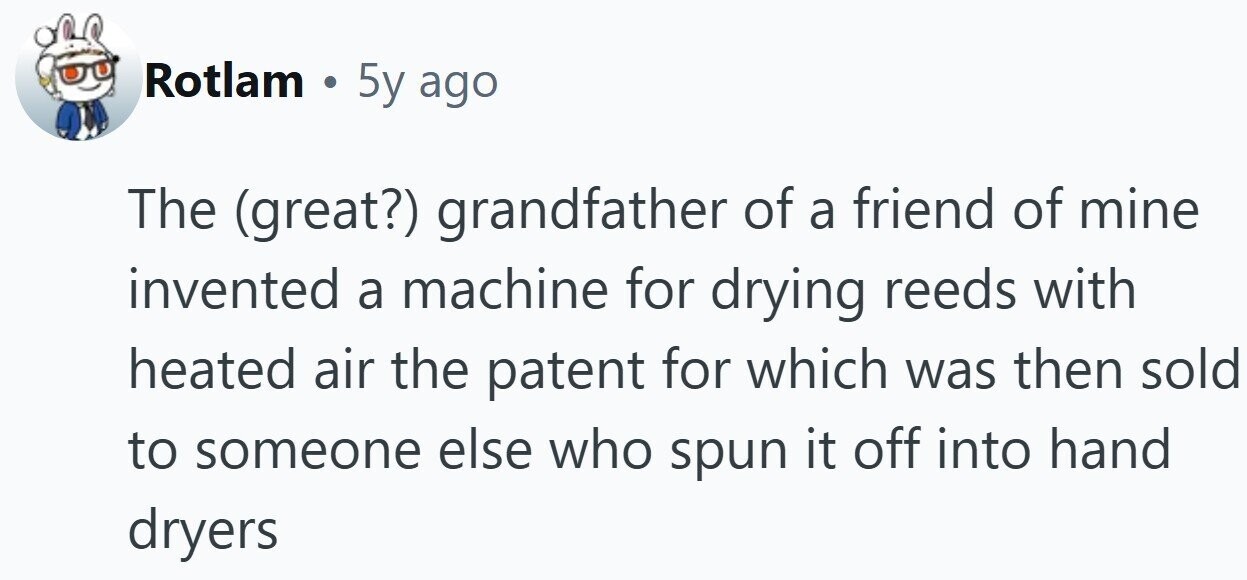 Rotlam . 5y ago The (great?) grandfather of a friend of mine invented a machine for drying reeds with heated air the patent for which was then sold to someone else who spun it off into hand dryers