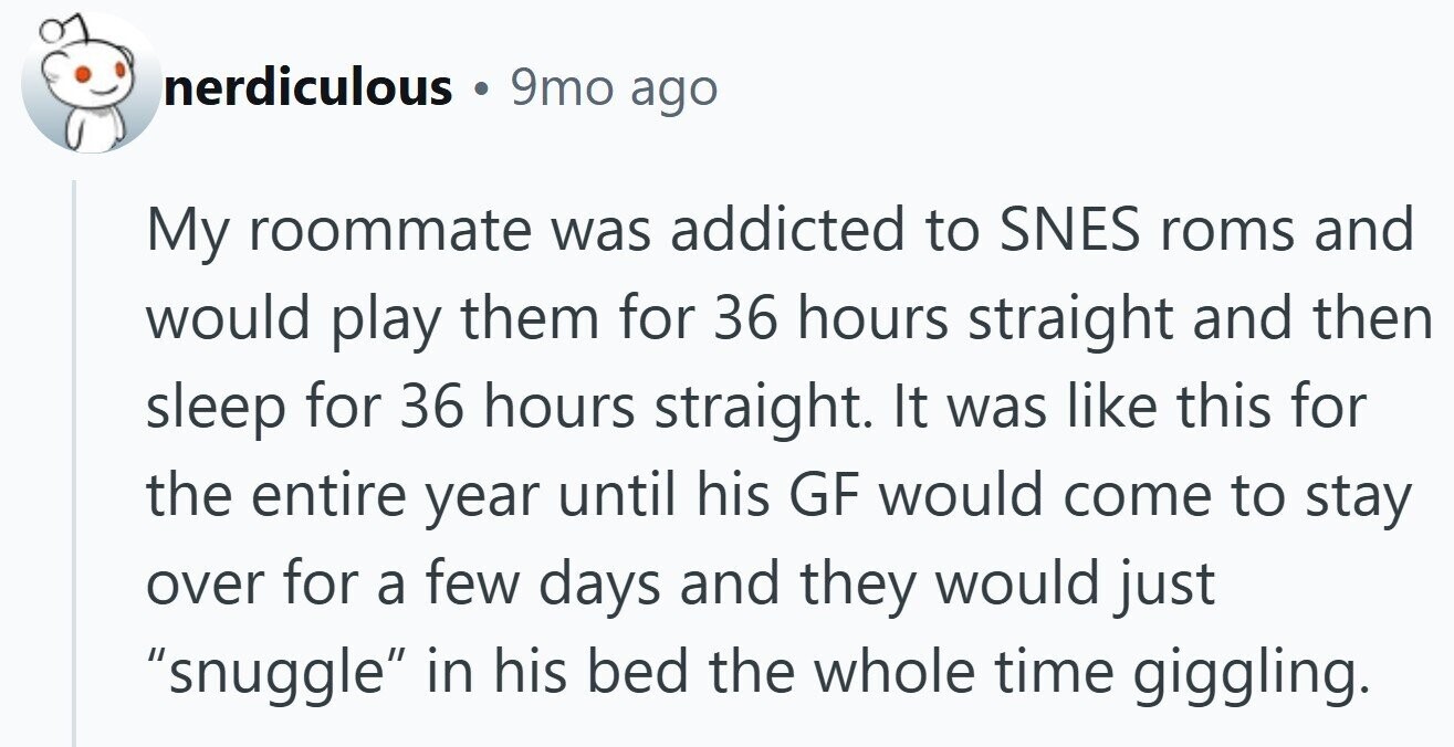 nerdiculous 9mo ago My roommate was addicted to SNES roms and would play them for 36 hours straight and then sleep for 36 hours straight. It was like this for the entire year until his GF would come to stay over for a few days and they would just snuggle in his bed the whole time giggling.