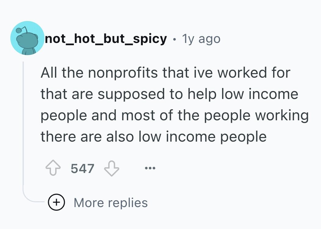 not_hot_but_spicy 1y ago All the nonprofits that ive worked for that are supposed to help low income people and most of the people working there are also low income people 547 ... + More replies