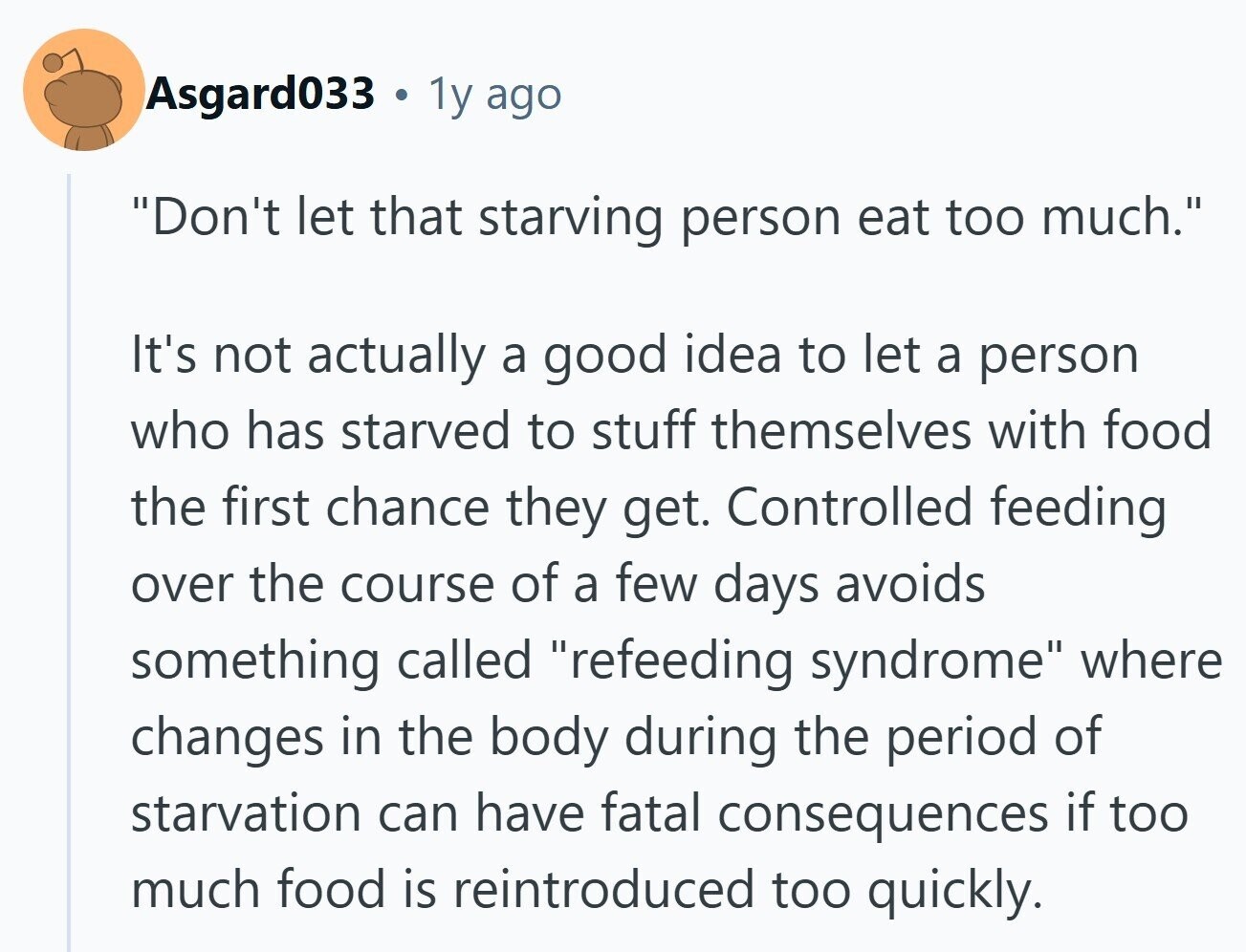 Asgard033 . 1y ago Don't let that starving person eat too much. It's not actually a good idea to let a person who has starved to stuff themselves with food the first chance they get. Controlled feeding over the course of a few days avoids something called refeeding syndrome where changes in the body during the period of starvation can have fatal consequences if too much food is reintroduced too quickly.