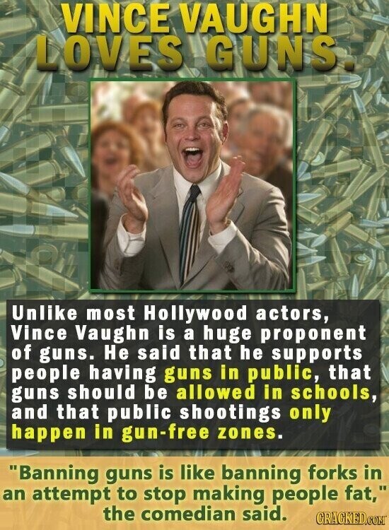 VINCE VAUGHN LOVES GUNS Unlike most Hollywood actors, Vince Vaughn is a huge proponent of guns. Не said that he supports people having guns in public, that guns should be allowed in schools, and that public shootings only happen in gun-free zones. Banning guns is like banning forks in an attempt to stop making people fat, the comedian said. CRACKED.COM