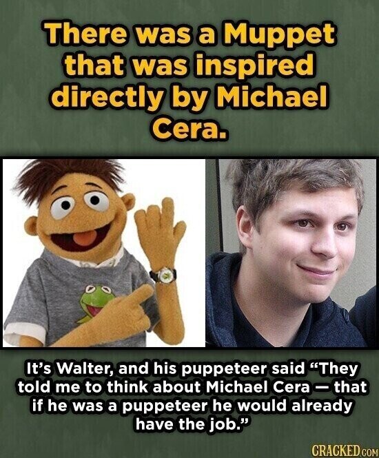There was a Muppet that was inspired directly by Michael Cera. It's Walter, and his puppeteer said They told me to think about Michael Cera-that if he was a puppeteer he would already have the job. CRACKED.COM