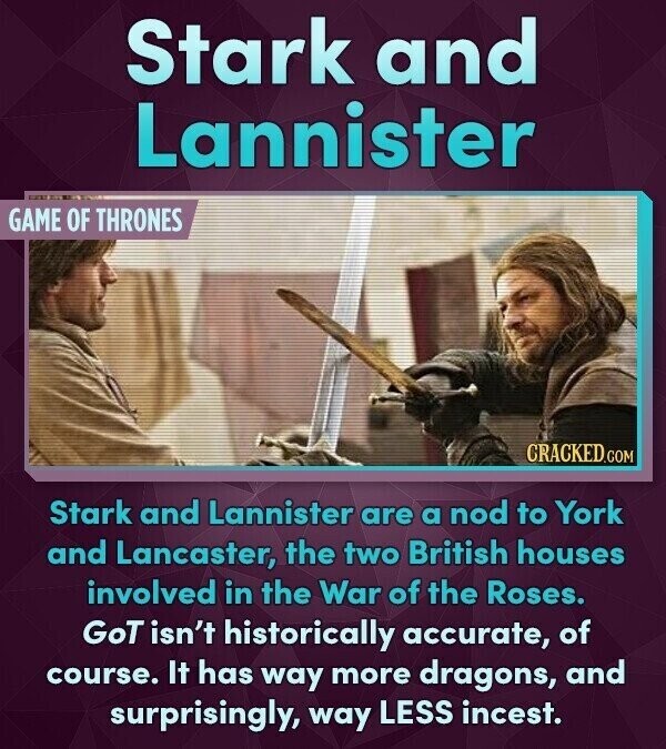 Stark and Lannister GAME OF THRONES CRACKED.COM Stark and Lannister are a nod to York and Lancaster, the two British houses involved in the War of the Roses. GoT isn't historically accurate, of course. It has way more dragons, and surprisingly, way LESS incest.
