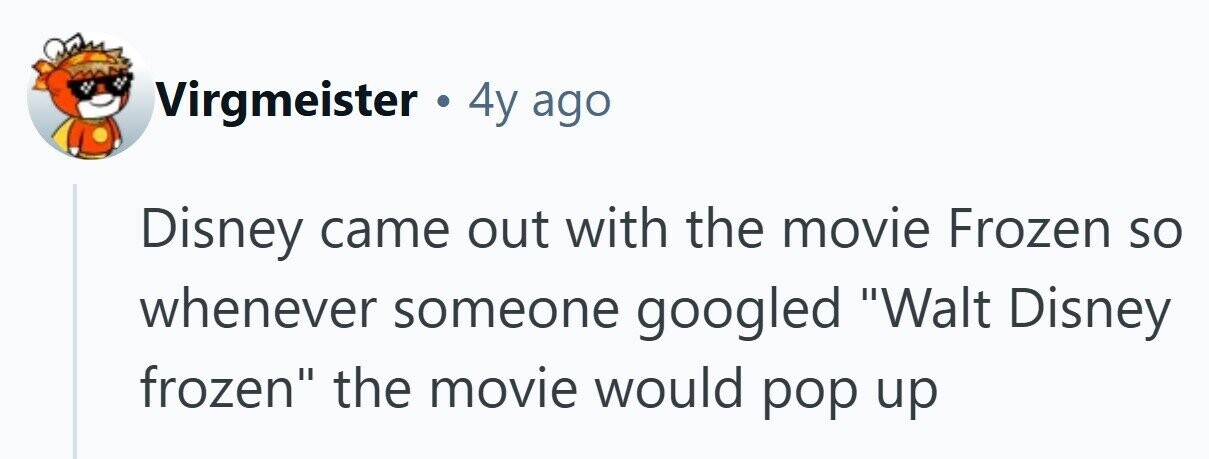 Virgmeister 4y ago Disney came out with the movie Frozen so whenever someone googled Walt Disney frozen the movie would pop up 