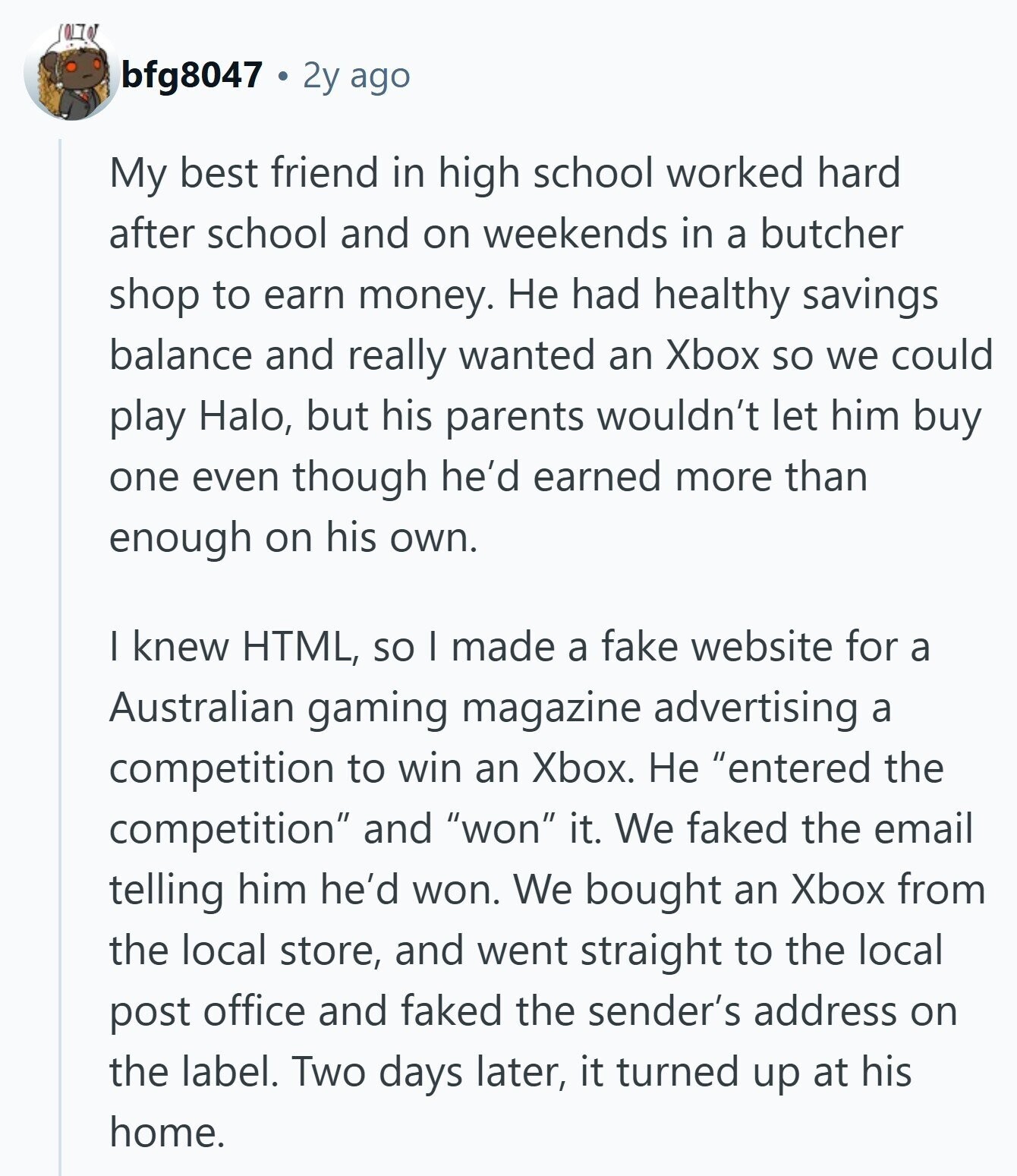bfg8047 2y ago My best friend in high school worked hard after school and on weekends in a butcher shop to earn money. Не had healthy savings balance and really wanted an Xbox so we could play Halo, but his parents wouldn't let him buy one even though he'd earned more than enough on his own. I knew HTML, so I made a fake website for a Australian gaming magazine advertising a competition to win an Xbox. Не entered the competition and won it. We faked the email telling him he'd won. We bought an Xbox from the local store, 