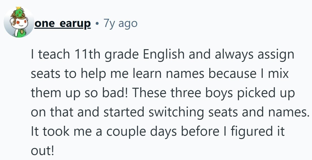 one earup . 7y ago I teach 11th grade English and always assign seats to help me learn names because I mix them up so bad! These three boys picked up on that and started switching seats and names. It took me a couple days before I figured it out! 
