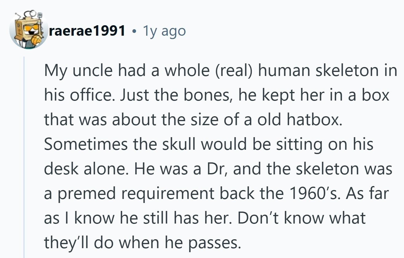 raerae1991 I 1y ago My uncle had a whole (real) human skeleton in his office. Just the bones, he kept her in a box that was about the size of a old hatbox. Sometimes the skull would be sitting on his desk alone. Не was a Dr, and the skeleton was a premed requirement back the 1960's. As far as I know he still has her. Don't know what they'll do when he passes. 