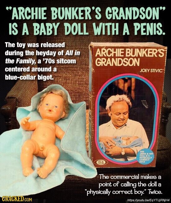 ARCHIE BUNKER'S GRANDSON IS A BABY DOLL WITH A PENIS. The toy was released during the heyday of All in ARCHIE BUNKER'S the Family, a '70s sitcom GRANDSON centered around a JOEY STIVIC blue-collar bigot. THIS permic a WET DOLLIS A PHYSICALLY CORRECT IDEAL MALE The commercial makes a point of calling the doll a physically correct boy. Twice. CRACKED.COM https://youtu.be/EqYTUjRNjH4