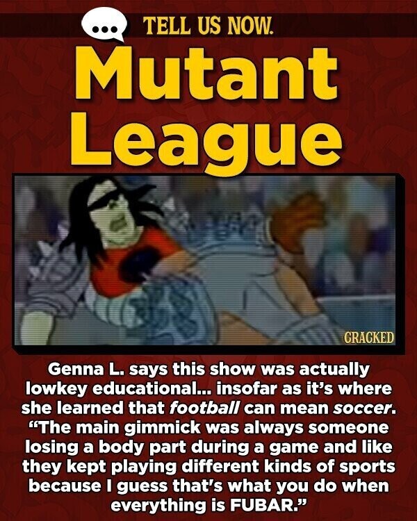 ... TELL US NOW. Mutant League GRACKED Genna L. says this show was actually lowkey educational... insofar as it's where she learned that football can mean soccer. The main gimmick was always someone losing a body part during a game and like they kept playing different kinds of sports because I guess that's what you do when everything is FUBAR.