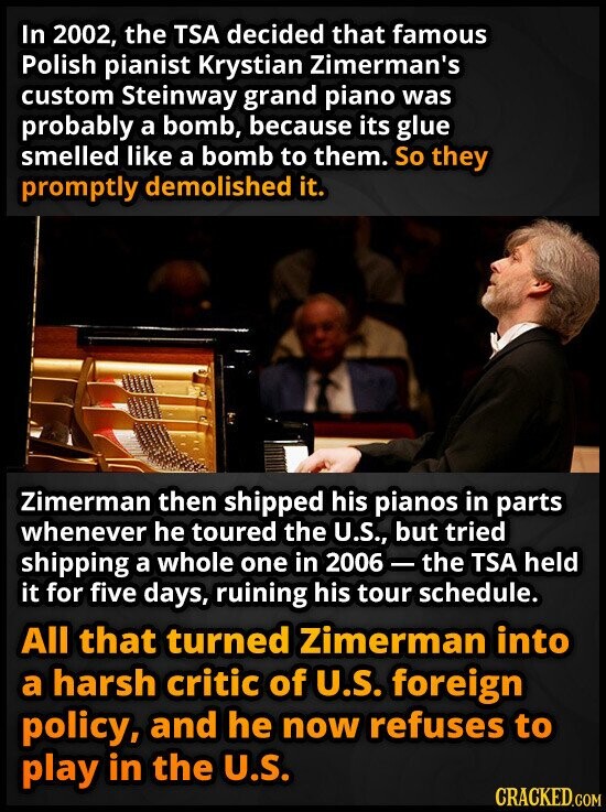 In 2002, the TSA decided that famous Polish pianist Krystian Zimerman's custom Steinway grand piano was probably a bomb, because its glue smelled like a bomb to them. So they promptly demolished it. Zimerman then shipped his pianos in parts whenever he toured the U.S., but tried shipping a whole one in 2006-the TSA held it for five days, ruining his tour schedule. All that turned Zimerman into a harsh critic of U.S. foreign policy, and he now refuses to play in the U.S. CRACKED.COM