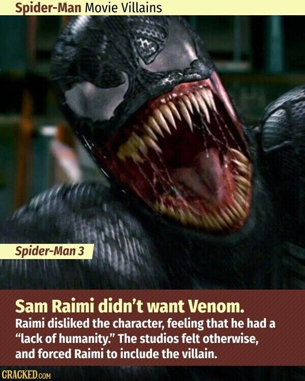 Spider-Man Movie Villains Spider-Man 3 Sam Raimi didn't want Venom. Raimi disliked the character, feeling that he had a lack of humanity. The studios felt otherwise, and forced Raimi to include the villain. CRACKED.COM