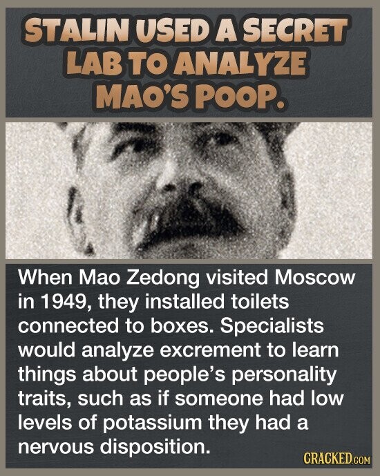 STALIN USED A SECRET LAB TO ANALYZE MAO'S POOP. When Mao Zedong visited Moscow in 1949, they installed toilets connected to boxes. Specialists would analyze excrement to learn things about people's personality traits, such as if someone had low levels of potassium they had a nervous disposition. CRACKED.COM