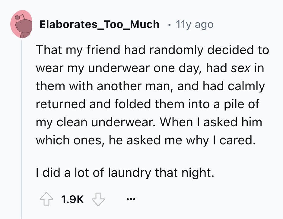 Elaborates_Too_Much 11y ago That my friend had randomly decided to wear my underwear one day, had sex in them with another man, and had calmly returned and folded them into a pile of my clean underwear. When I asked him which ones, he asked me why I cared. I did a lot of laundry that night. 1.9K ... 