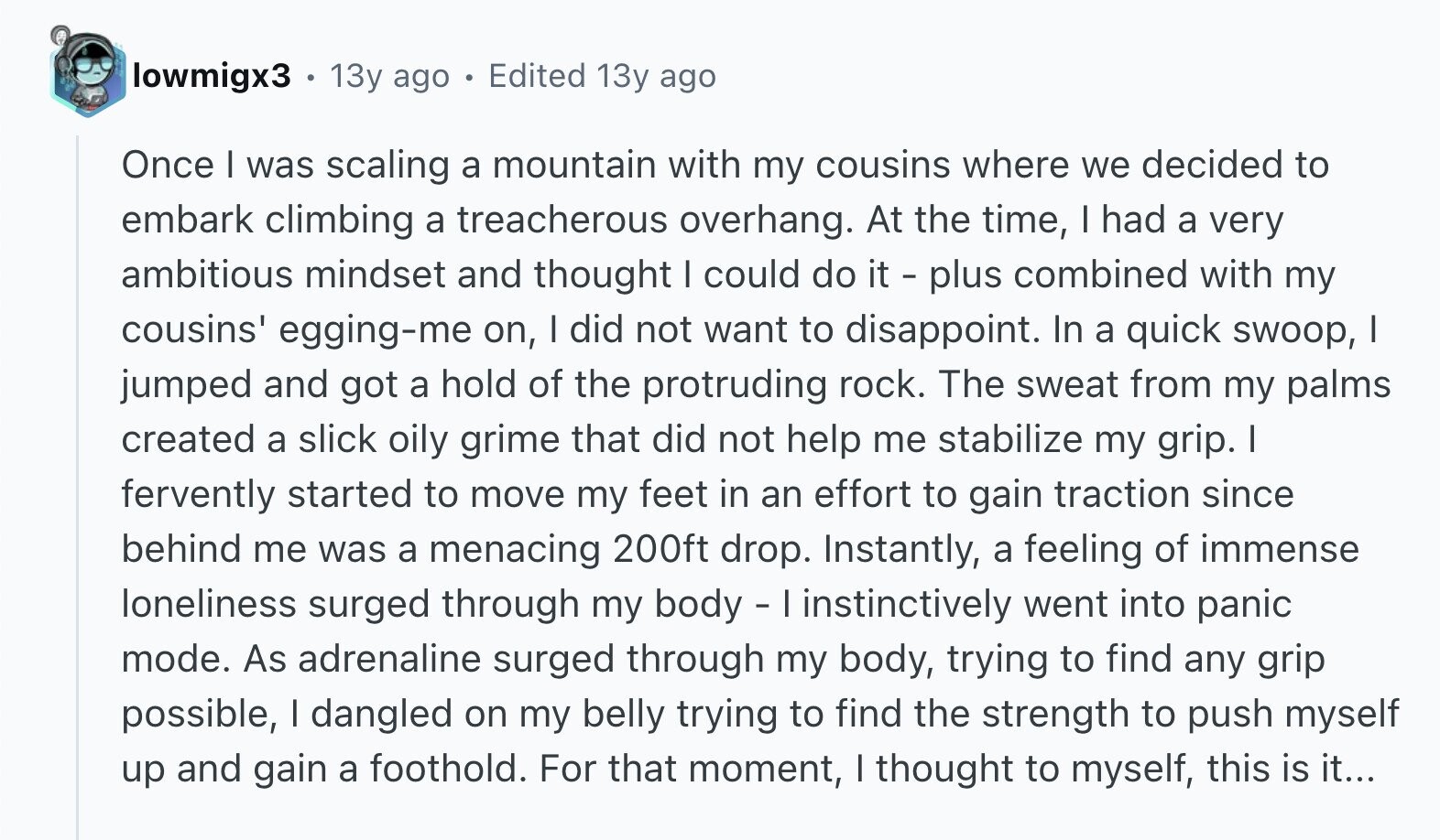 lowmigx3 . 13y ago Edited 13y ago Once I was scaling a mountain with my cousins where we decided to embark climbing a treacherous overhang. At the time, I had a very ambitious mindset and thought I could do it - plus combined with my cousins' egging-me on, I did not want to disappoint. In a quick swoop, I jumped and got a hold of the protruding rock. The sweat from my palms created a slick oily grime that did not help me stabilize my grip. I fervently started to move my feet in an effort to gain traction since behind me