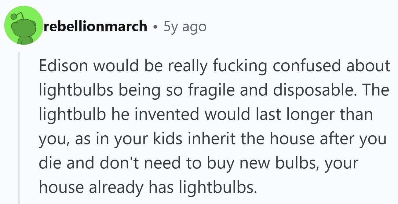 rebellionmarch . 5y ago Edison would be really fucking confused about lightbulbs being so fragile and disposable. The lightbulb he invented would last longer than you, as in your kids inherit the house after you die and don't need to buy new bulbs, your house already has lightbulbs.