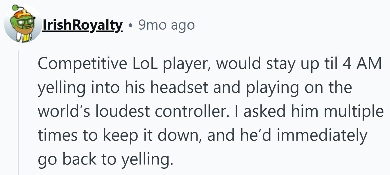 IrishRoyalty. . 9mo ago Competitive LoL player, would stay up til 4 AM yelling into his headset and playing on the world's loudest controller. I asked him multiple times to keep it down, and he'd immediately go back to yelling.