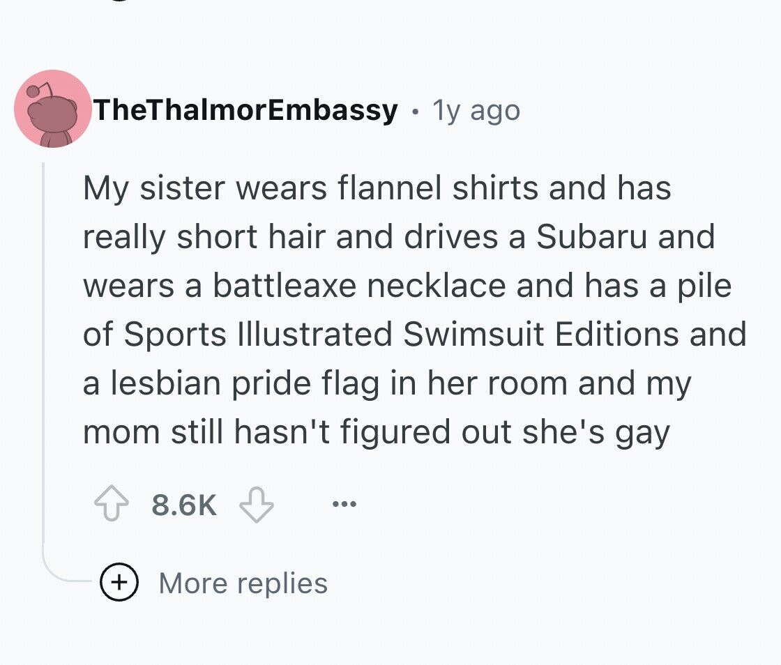 TheThalmorEmbassy 1y ago My sister wears flannel shirts and has really short hair and drives a Subaru and wears a battleaxe necklace and has a pile of Sports Illustrated Swimsuit Editions and a lesbian pride flag in her room and my mom still hasn't figured out she's gay 8.6K ... + More replies