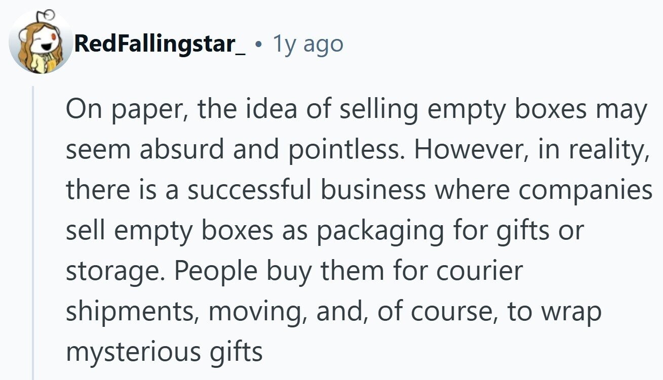 RedFallingstar_. 1 1y ago On paper, the idea of selling empty boxes may seem absurd and pointless. However, in reality, there is a successful business where companies sell empty boxes as packaging for gifts or storage. People buy them for courier shipments, moving, and, of course, to wrap mysterious gifts
