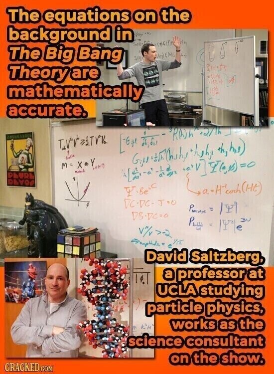 The equations on the background in The Big Bang (ورمة ENE 500 its Theory are mathematically accurate. AMBINARDOS TVV 1 [ ROh +5/1h_ عليه shyhns) M=X Y Y Meland PLUR DAVO ,a-H-coch(Mt) Y:Be's DCDC-TOO Powere /YI DB.VC.0 PLUS = / Y/T David . Saltzberg, a professor at UCLA studying particle physics, works as the science consultant on the show. CRACKED.COM
