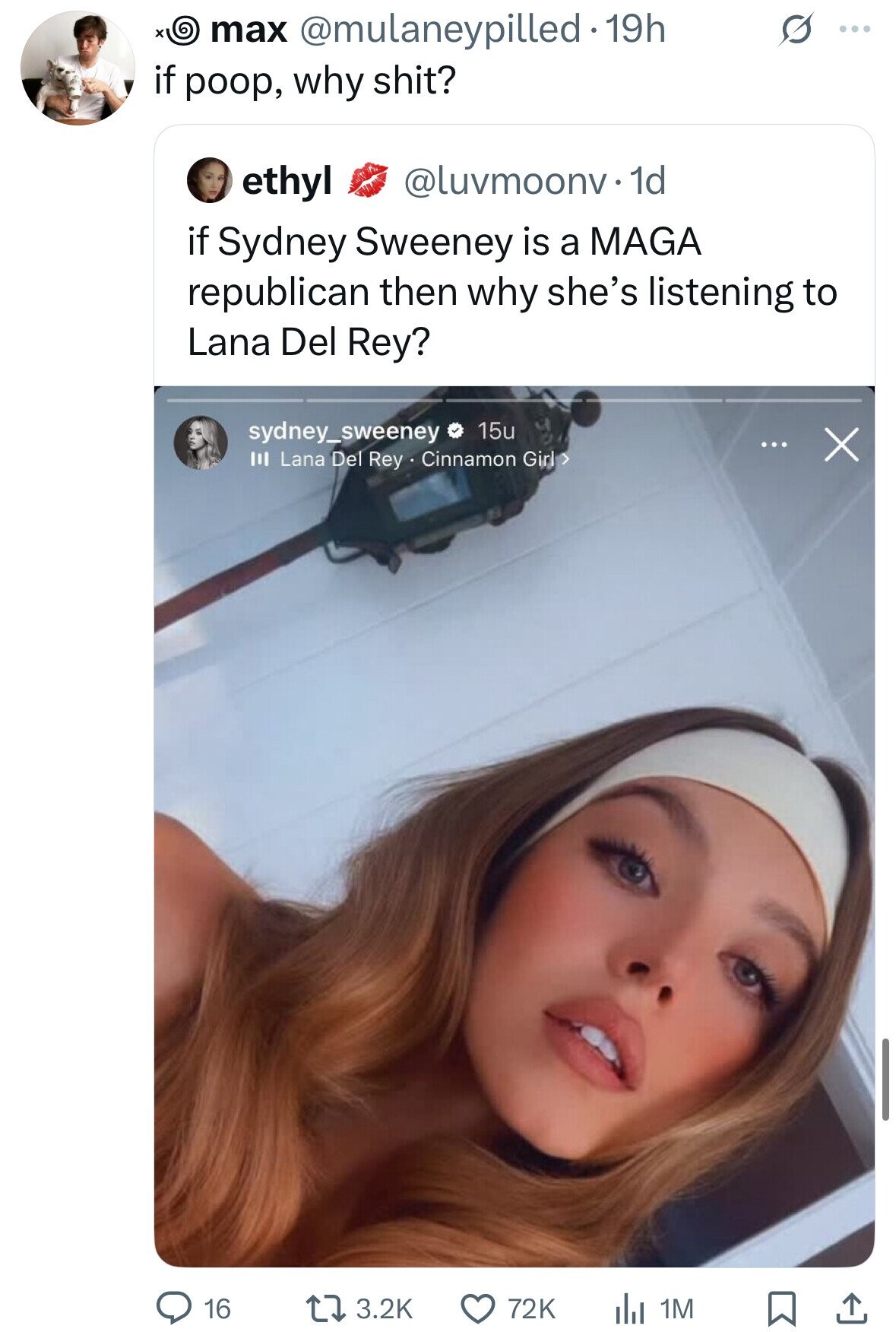 x max @mulaneypilled.19h S ... if poop, why shit? ethyl @luvmoonv.1d if Sydney Sweeney is a MAGA republican then why she's listening to Lana Del Rey? sydney_sweeney 15u ... X III Lana Del Rey . Cinnamon Girl > 16 3.2K 72K 1M 