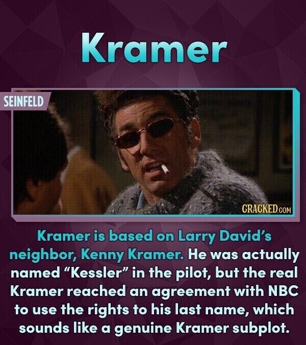 Kramer SEINFELD CRACKED.COM Kramer is based on Larry David's neighbor, Kenny Kramer. Не was actually named Kessler in the pilot, but the real Kramer reached an agreement with NBC to use the rights to his last name, which sounds like a genuine Kramer subplot.