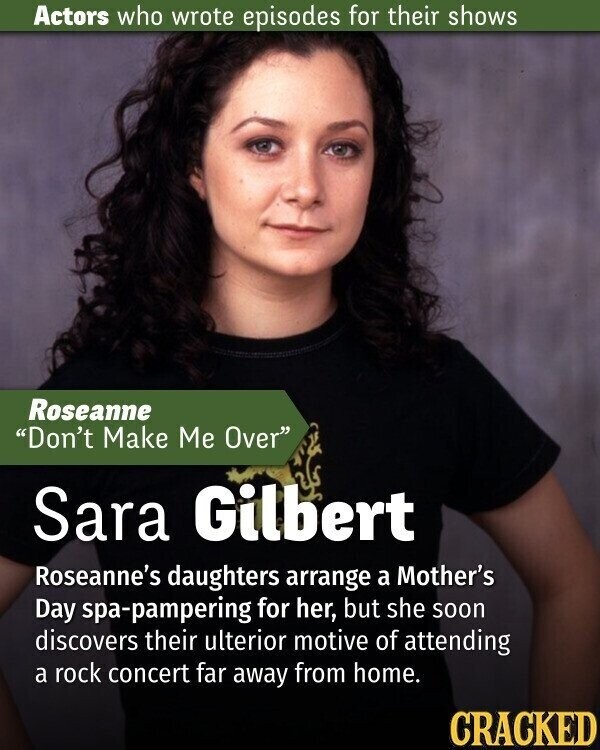 Actors who wrote episodes for their shows Roseanne Don't Make Me Over Sara Gilbert Roseanne's daughters arrange a Mother's Day spa-pampering for her, but she soon discovers their ulterior motive of attending a rock concert far away from home. CRACKED