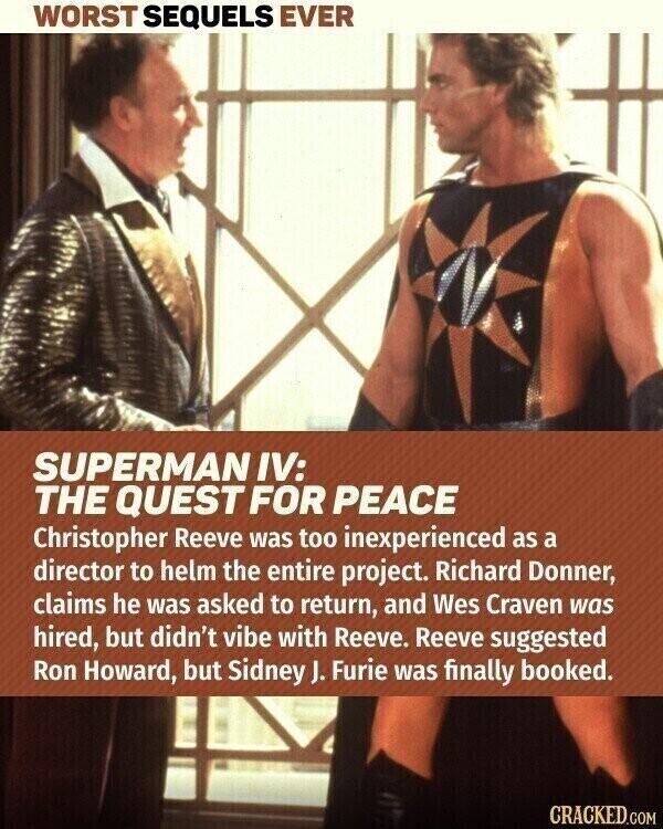WORST SEQUELS EVER SUPERMAN IV: THE QUEST FOR PEACE Christopher Reeve was too inexperienced as a director to helm the entire project. Richard Donner, claims he was asked to return, and Wes Craven was hired, but didn't vibe with Reeve. Reeve suggested Ron Howard, but Sidney J. Furie was finally booked. CRACKED.COM