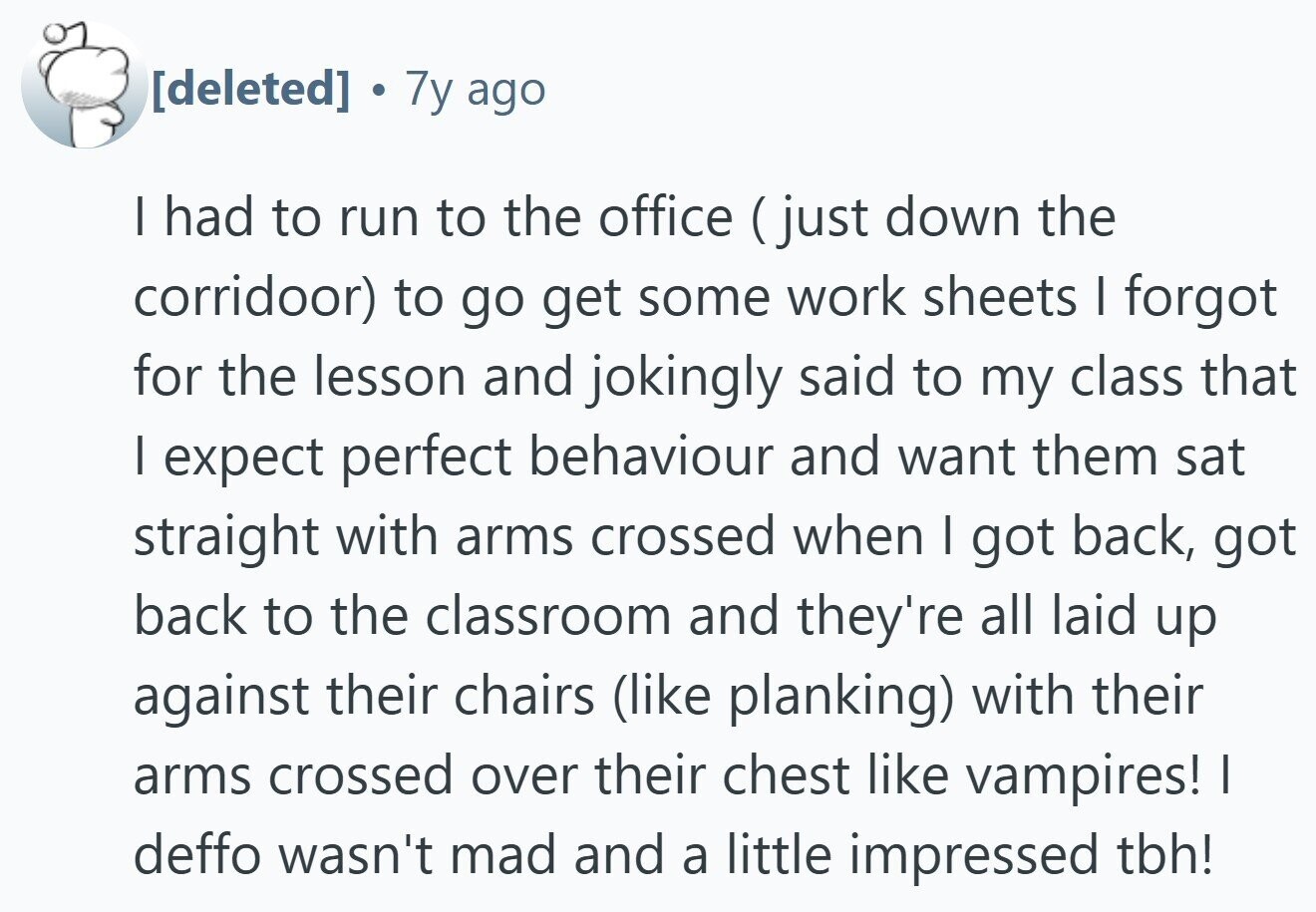  7y ago I had to run to the office (just down the corridoor) to go get some work sheets I forgot for the lesson and jokingly said to my class that I expect perfect behaviour and want them sat straight with arms crossed when I got back, got back to the classroom and they're all laid up against their chairs (like planking) with their arms crossed over their chest like vampires! I deffo wasn't mad and a little impressed tbh! 