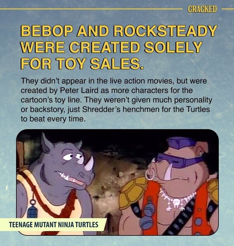 CRACKED ВЕВОР AND ROCKSTEADY WERE CREATED SOLELY FOR TOY SALES. They didn't appear in the live action movies, but were created by Peter Laird as more characters for the cartoon's toy line. They weren't given much personality or backstory, just Shredder's henchmen for the Turtles to beat every time. TEENAGE MUTANT NINJA TURTLES