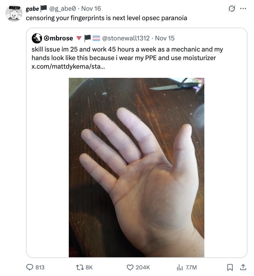 WANTED G gabe @g_abe0 Nov 16 ... censoring your fingerprints is next level opsec paranoia Ambrose @stonewall1312 Nov 15 skill issue im 25 and work 45 hours a week as a mechanic and my hands look like this because i wear my PPE and use moisturizer x.com/mattdykema/sta... 813 8K 204K 7.7M 