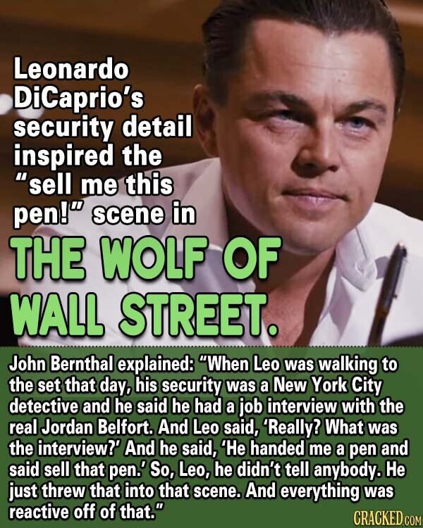 Leonardo DiCaprio's security detail inspired the sell me this pen! scene in THE WOLF OF WALL STREET. John Bernthal explained: When Leo was walking to the set that day, his security was a New York City detective and he said he had a job interview with the real Jordan Belfort. And Leo said, 'Really? What was the interview?' And he said, 'He handed me a pen and said sell that pen.' So, Leo, he didn't tell anybody. Не just threw that into that scene. And everything was reactive off of that. CRACKED.COM