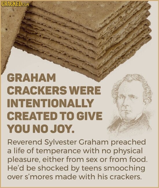 CRACKED.COM GRAHAM CRACKERS WERE INTENTIONALLY CREATED TO GIVE YOU NO JOY. Reverend Sylvester Graham preached a life of temperance with no physical pleasure, either from sex or from food. He'd be shocked by teens smooching over s'mores made with his crackers.